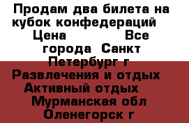 Продам два билета на кубок конфедераций  › Цена ­ 20 000 - Все города, Санкт-Петербург г. Развлечения и отдых » Активный отдых   . Мурманская обл.,Оленегорск г.